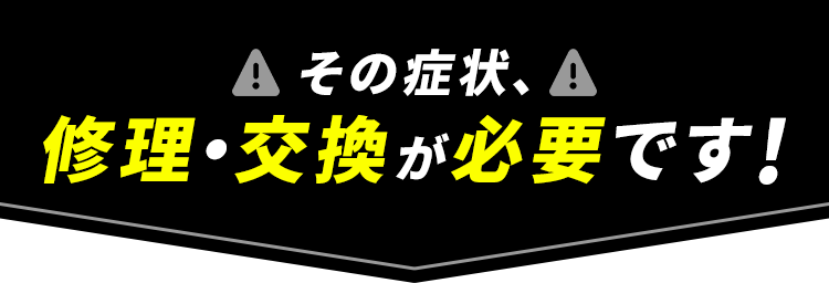 その症状、修理・交換が必要です！